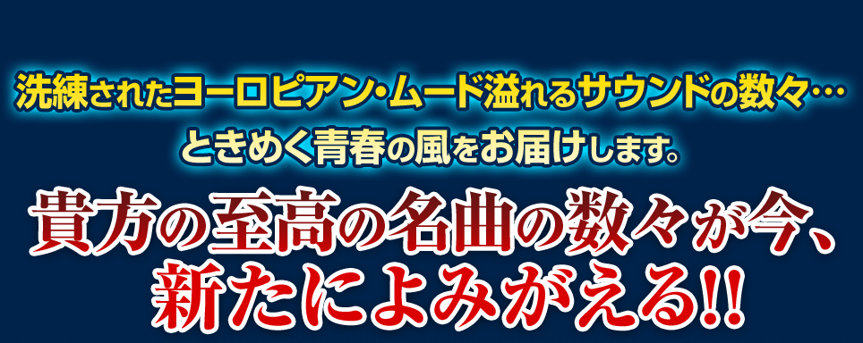 洗練されたヨーロピアン・ムード溢れるサウンドの数々… ときめく青春の風をお届けします。貴方の至高の名曲の数々が今、新たによみがえる!!