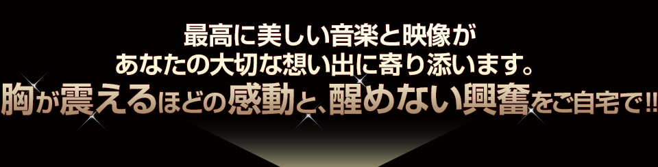 最高に美しい音楽と映像があなたの大切な想い出に寄り添います。胸が震えるほどの感動と、醒めない興奮をご自宅で！!